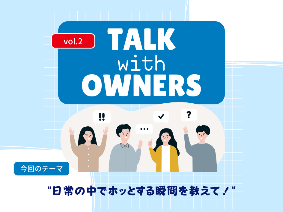 【Talk with Owners vol.2】毎日の生活の中で、「ホッと落ち着ける瞬間」「安心できる瞬間」を教えて！